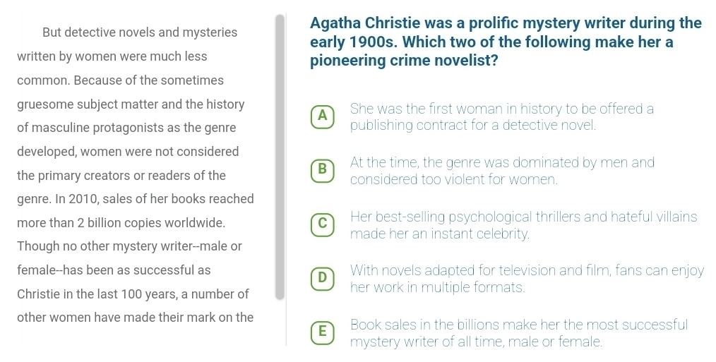 Agatha Christie was a prolific mystery writer during the
But detective novels and mysteries early 1900s. Which two of the following make her a
written by women were much less pioneering crime novelist?
common. Because of the sometimes
gruesome subject matter and the history She was the first woman in history to be offered a
A
of masculine protagonists as the genre publishing contract for a detective novel.
developed, women were not considered
B At the time, the genre was dominated by men and
the primary creators or readers of the considered too violent for women.
genre. In 2010, sales of her books reached
more than 2 billion copies worldwide. C Her best-selling psychological thrillers and hateful villains
made her an instant celebrity.
Though no other mystery writer--male or
female--has been as successful as With novels adapted for television and film, fans can enjoy
D
Christie in the last 100 years, a number of her work in multiple formats.
other women have made their mark on the
E Book sales in the billions make her the most successful
mystery writer of all time, male or female.