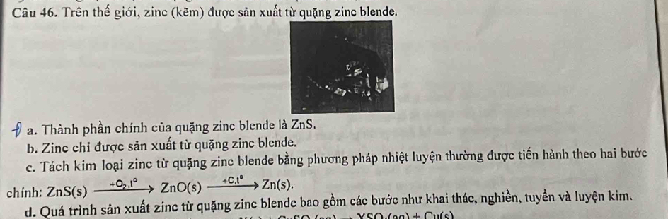 Trên thế giới, zinc (kẽm) được sản xuất từ quặng zinc blende. 
a. Thành phần chính của quặng zinc blende là ZnS. 
b. Zinc chỉ được sản xuất từ quặng zinc blende. 
c. Tách kim loại zinc từ quặng zinc blende bằng phương pháp nhiệt luyện thường được tiến hành theo hai bước 
chính: ZnS(s)xrightarrow +O_2.1°ZnO(s)xrightarrow +C.1°Zn(s). 
d. Quá trình sản xuất zinc từ quặng zinc blende bao gồm các bước như khai thác, nghiền, tuyền và luyện kim.
+Cu(s