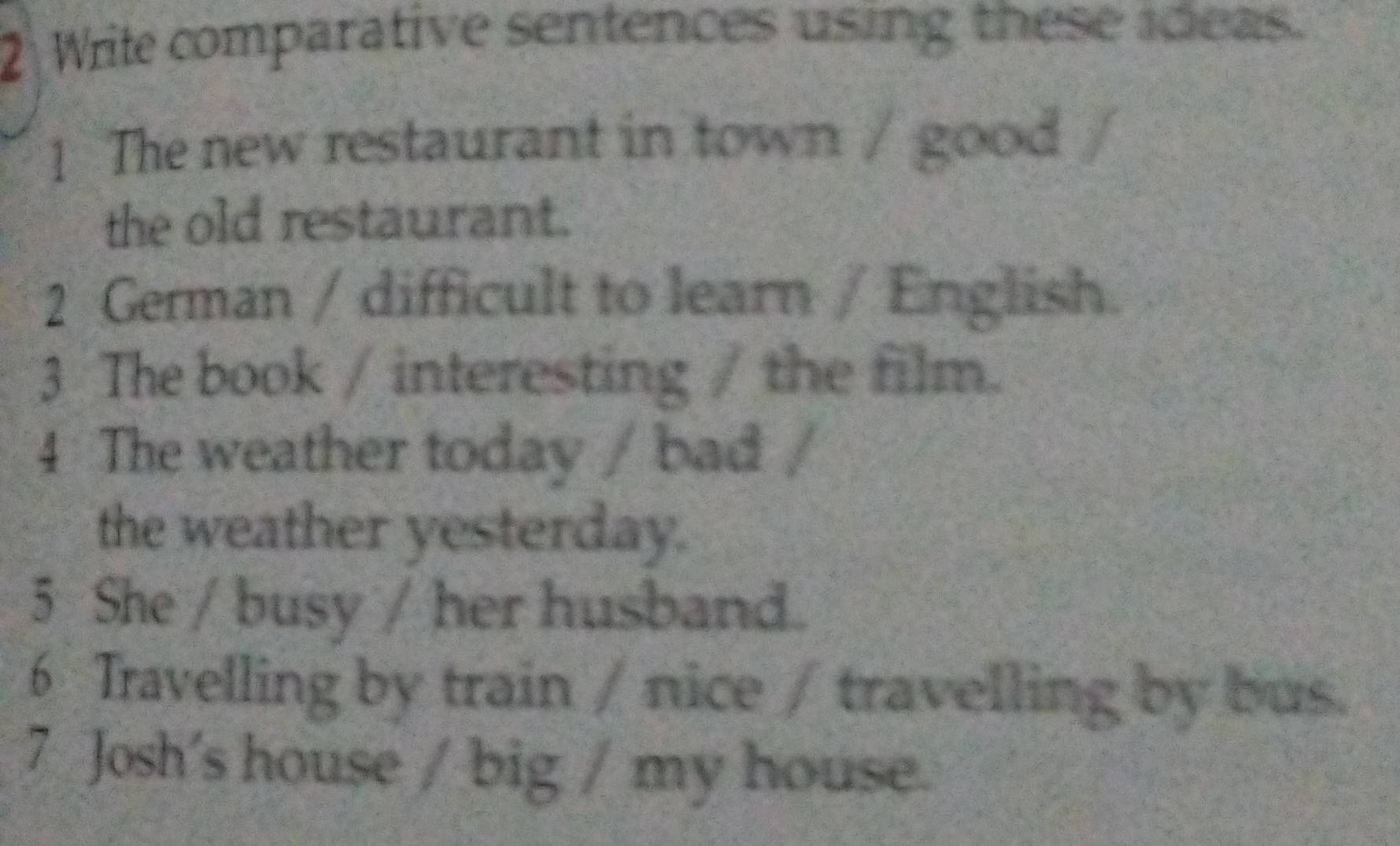 Wrile comparative sentences using these ideas. 
1 The new restaurant in town / good / 
the old restaurant. 
2 German / difficult to learn / English. 
3 The book / interesting / the film. 
4 The weather today / bad / 
the weather yesterday. 
5 She / busy / her husband. 
6 Travelling by train / nice / travelling by bus. 
7 Josh's house / big / my house.