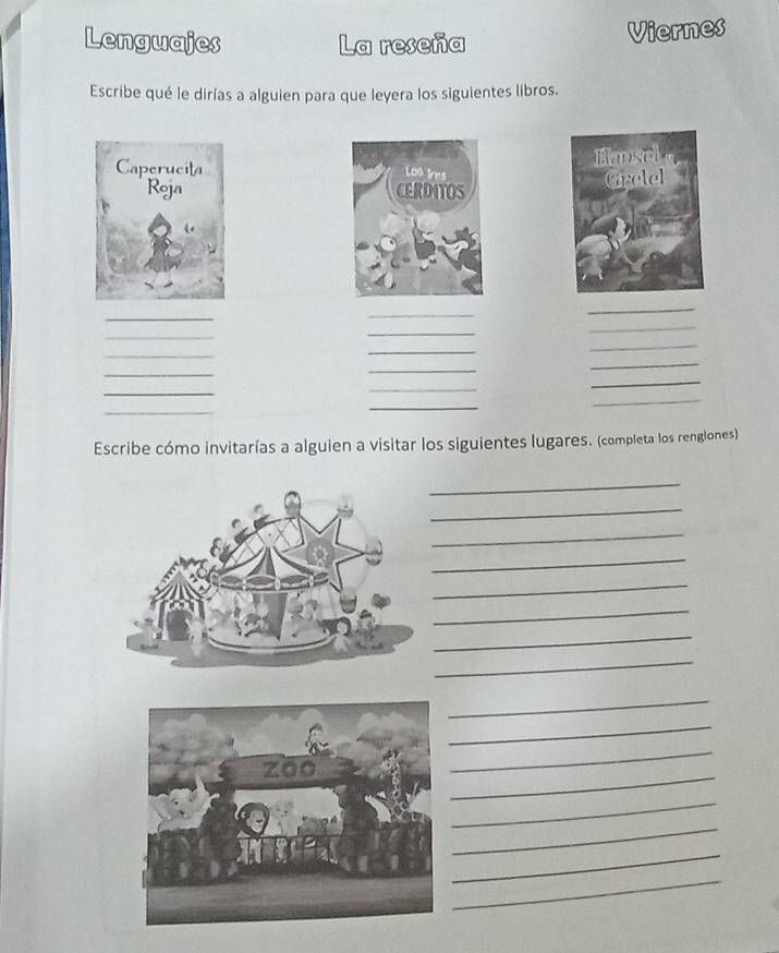 Lenguajes La reseña 
Viernes 
Escribe qué le dirías a alguien para que leyera los siguientes libros. 


_ 
_ 
_ 
_ 
_ 
_ 
_ 
_ 
_ 
_ 
_ 
_ 
_ 
_ 
_ 
_ 
_ 
_ 
Escribe cómo invitarías a alguien a visitar los siguientes lugares. (completa los renglones) 
_ 
_ 
_ 
_ 
_ 
_ 
_ 
_ 
_ 
_ 
_ 
_ 
_ 
_ 
_ 
_