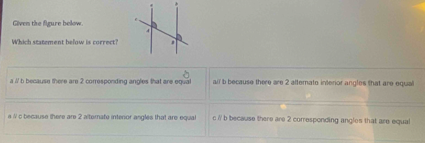 Given the figure below. 
Which statement below is correct?
a // b because there are 2 corresponding angles that are equal a// b because there are 2 alternate interor angles that are equal
a // c because there are 2 alternate interior angles that are equal c // b because there are 2 corresponding angles that are equal