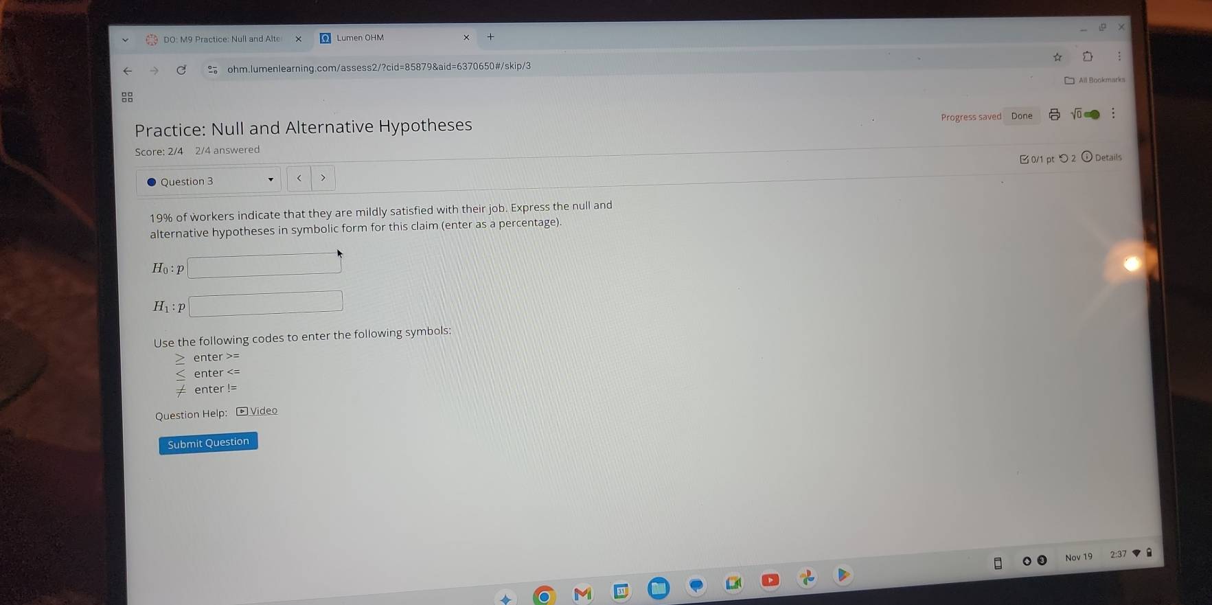DO: M9 Practice: Null and Alte Lumen OHM 
ohm.lumenlearning.com/assess2/?cid=85879&aid=6370650#/skip/3 
All Bookmarks 

Practice: Null and Alternative Hypotheses Progress saved Done 
Score: 2/4 2/4 answered 
0/1 ptつ 2 ) Details 
Question 3
19% of workers indicate that they are mildly satisfied with their job. Express the null and 
alternative hypotheses in symbolic form for this claim (enter as a percentage). 
Use the following codes to enter the following symbols 
enter > 
enter