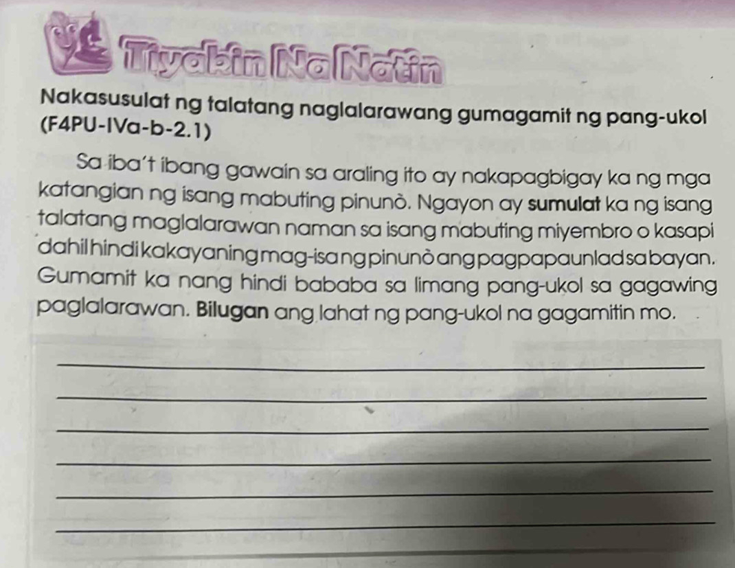 Tivabin Na Natin 
Nakasusulat ng talatang naglalarawang gumagamit ng pang-ukol 
(F4PU-IVa-b-2.1) 
Sa iba't ibang gawain sa araling ito ay nakapagbigay ka ng mga 
katangian ng isang mabuting pinunò. Ngayon ay sumulat ka ng isang 
talatang maglalarawan naman sa isang mabuting miyembro o kasapi 
dahil hindi kakayaning mag-isa ng pinunò ang pagpapaunlad sa bayan . 
Gumamit ka nang hindi bababa sa limang pang-ukol sa gagawing 
paglalarawan. Bilugan ang lahat ng pang-ukol na gagamitin mo. 
_ 
_ 
_ 
_ 
_ 
_