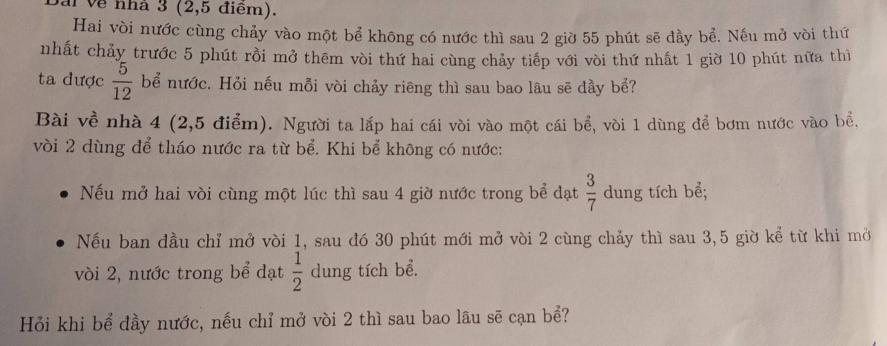 Jai Về nhà 3 (2,5 điểm). 
Hai vòi nước cùng chảy vào một bể không có nước thì sau 2 giờ 55 phút sẽ đầy bể. Nếu mở vòi thứ 
nhất chảy trước 5 phút rồi mở thêm vòi thứ hai cùng chảy tiếp với vòi thứ nhất 1 giờ 10 phút nữa thì 
ta được  5/12  bể nước. Hỏi nếu mỗi vòi chảy riêng thì sau bao lâu sẽ đầy bể? 
Bài về nhà 4 (2,5 điểm). Người ta lắp hai cái vòi vào một cái bể, vòi 1 dùng để bơm nước vào bể, 
vòi 2 dùng để tháo nước ra từ bể. Khi bể không có nước: 
Nếu mở hai vòi cùng một lúc thì sau 4 giờ nước trong bể đạt  3/7  dung tích bể; 
Nếu ban đầu chỉ mở vòi 1, sau đó 30 phút mới mở vòi 2 cùng chảy thì sau 3, 5 giờ kể từ khi mở 
vòi 2, nước trong bể đạt  1/2  dung tích bể. 
Hỏi khi bể đầy nước, nếu chỉ mở vòi 2 thì sau bao lâu sẽ cạn bể?