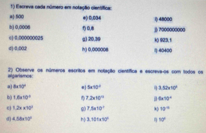 Escreva cada número em notação científica: 
a) 500 e) 0,034 i) 48000
b) 0,0006 f) 0,8 j) 7000000000
c) 0,000000025 g) 20,39 k) 923,1
d) 0,002 h) 0,000008 1) 40400
2) Observe os números escritos em notação científica e escreva-os com todos os 
algarismos: 
a) 8* 10^4 e) 5* 10^(-2) i) 3,52* 10^5
b) 1.6* 10^(-3) 7.2* 10^(13) j) 6* 10^(-4)
c) 1.2x* 10^3 g) 7.5* 10^(-7) k) 10^(-15)
d) 4,58* 10^5 h) 3.101* 10^5 1) 10°