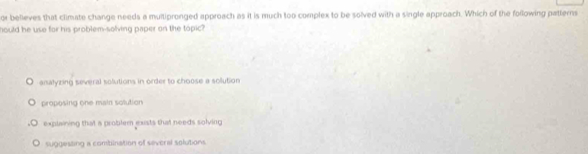 or believes that climate change needs a multipronged approach as it is much too complex to be solved with a single approach. Which of the following patterns
hould he use for his problem-solving paper on the topic?
analyzing several solutions in order to choose a solution
proposing one main solution
explaining that a problem exists that needs solving
suggesting a combination of several solutions.