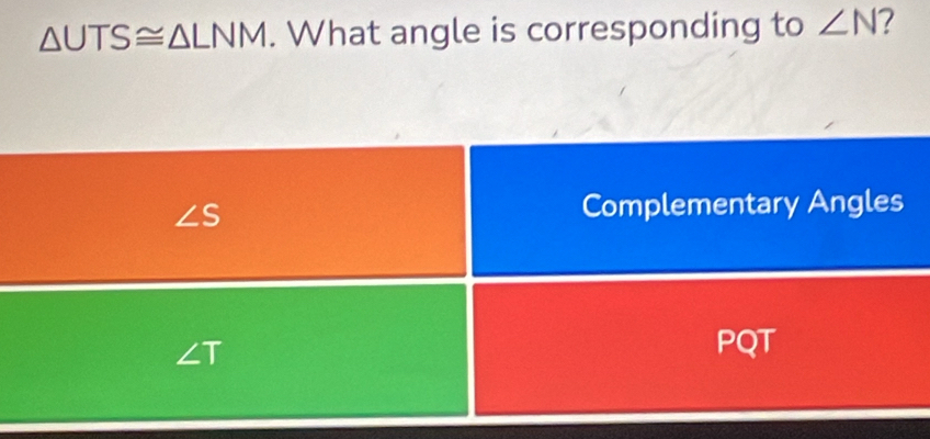 △ UTS≌ △ LNM. What angle is corresponding to ∠ N 7
∠ S Complementary Angles
∠ T
PQT