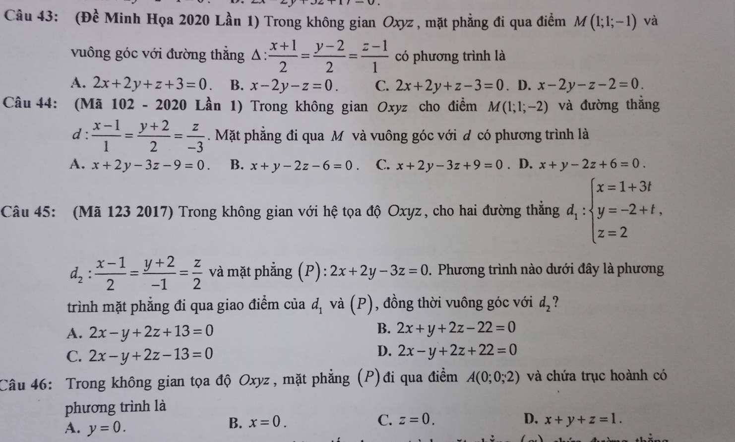 (Đề Minh Họa 2020 Lần 1) Trong không gian Oxyz , mặt phẳng đi qua điểm M(1;1;-1) và
vuông góc với đường thắng △ : (x+1)/2 = (y-2)/2 = (z-1)/1  có phương trình là
A. 2x+2y+z+3=0. B. x-2y-z=0. C. 2x+2y+z-3=0 . D. x-2y-z-2=0.
Câu 44: (Mã 102-2020 Lần 1) Trong không gian Oxyz cho điểm M(1;1;-2) và đường thắng
d :  (x-1)/1 = (y+2)/2 = z/-3 . Mặt phăng đi qua M và vuông góc với d có phương trình là
A. x+2y-3z-9=0. B. x+y-2z-6=0. C. x+2y-3z+9=0. D. x+y-2z+6=0.
Câu 45: (Mã 123 2017) Trong không gian với hệ tọa độ Oxyz, cho hai đường thắng d_1:beginarrayl x=1+3t y=-2+t, z=2endarray.
d_2: (x-1)/2 = (y+2)/-1 = z/2  và mặt phẳng (P): :2x+2y-3z=0. Phương trình nào dưới đây là phương
trình mặt phẳng đi qua giao điểm của d_1 và ( x ), đồng thời vuông góc với d_2 2
A. 2x-y+2z+13=0
B. 2x+y+2z-22=0
C. 2x-y+2z-13=0
D. 2x-y+2z+22=0
Câu 46: Trong không gian tọa độ Oxyz, mặt phẳng (P)đi qua điểm A(0;0;2) và chứa trục hoành có
phương trình là
A. y=0.
B. x=0. C. z=0. D. x+y+z=1.