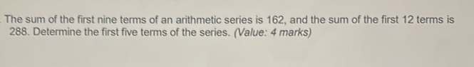 The sum of the first nine terms of an arithmetic series is 162, and the sum of the first 12 terms is
288. Determine the first five terms of the series. (Value: 4 marks)