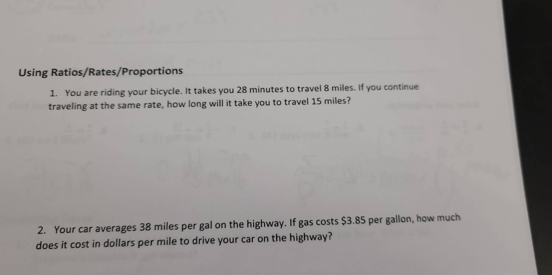 Using Ratios/Rates/Proportions 
1. You are riding your bicycle. It takes you 28 minutes to travel 8 miles. If you continue 
traveling at the same rate, how long will it take you to travel 15 miles? 
2. Your car averages 38 miles per gal on the highway. If gas costs $3.85 per gallon, how much 
does it cost in dollars per mile to drive your car on the highway?