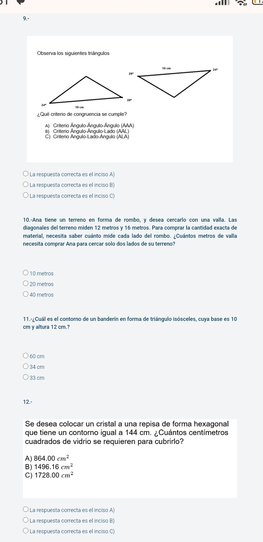 9.-
Observa los siguientes triángulos
¿Qué criterio de congruencia se cumple?
A) Criterio Ángulo-Ángulo-Ángulo (AAA
B) Criterio Ángulo-Ángulo-Lado (AAL
C) Criterio Ángulo-Lado-Ángulo (ALA
La respuesta correcta es el inciso A)
La respuesta correcta es el inciso B)
* La respuesta correcta es el inciso C)
10.-Ana tiene un terreno en forma de rombo, y desea cercarlo con una valla. Las
diagonales del terreno miden 12 metros y 16 metros. Para comprar la cantidad exacta de
material, necesita saber cuánto mide cada lado del rombo. ¿Cuántos metros de valla
necesita comprar Ana para cercar solo dos lados de su terreno?
10 metros
20 metros
40 metros
11.-¿Cuál es el contorno de un banderín en forma de triángulo isósceles, cuya base es 10
cm y altura 12 cm.?
60 cm
34 cm
33 cm
12.-
Se desea colocar un cristal a una repisa de forma hexagonal
que tiene un contorno igual a 144 cm. ¿Cuántos centímetros
cuadrados de vidrio se requieren para cubrirlo?
A) 864.00cm^2
B) 1496.16cm^2
C) 1728.00cm^2
La respuesta correcta es el inciso A)
La respuesta correcta es el inciso B)
La respuesta correcta es el inciso C)