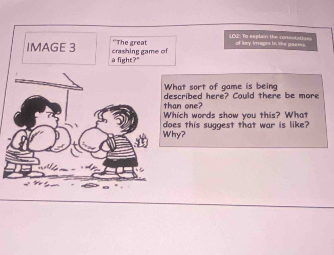 LO2: To explain the connotations 
of key images in the poems. 
f 
What sort of game is being 
described here? Could there be more 
han one? 
Which words show you this? What 
oes this suggest that war is like? 
hy?