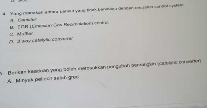 Yang manakah antara berikut yang tidak berkaitan dengan emission control system
A. Canister
B. EGR (Emission Gas Recirculation) control
C. Muffler
D. 3 way catalytic converter
5. Berikan keadaan yang boleh merosakkan pengubah pemangkin (catalytic converter)
A. Minyak pelincir salah gred