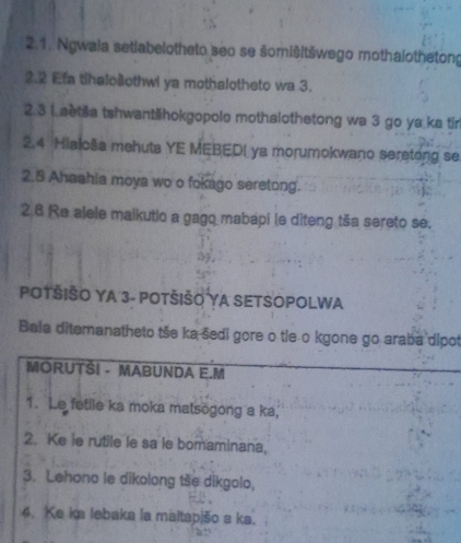 Ngwala setiabelotheto seo se šomišitšwego mothalothetong 
2.2 Efa tihalo@othwi ya mothalotheto wa 3. 
2.3 (aetša tshwantšhokgopole mothalothetong wa 3 go ya.ka tir 
2.4 Hialoša mehuta YE MEBEDI ya morumokwano seretong se 
2.5 Ahaahia moya wo o fokago seretong. 
2.6 Re alele maikutio a gagq mabapi le diteng tša sereto se. 
POTŠIŠO YA 3 - POTŠIŠO YA SETSOPOLWA 
Bala ditemanatheto tše ka šedi gore o tle o kgone go araba dipot 
MORUTŠI - MABUNDA E.M 
1. Le fetile ka moka matsögong a ka, 
2. Ke ie rutile le sa le bomaminana, 
3. Lehono le dikolong tše dikgolo, 
4. Ke ka lebaka la maltapišo s ka.