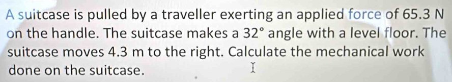 A suitcase is pulled by a traveller exerting an applied force of 65.3 N
on the handle. The suitcase makes a 32° angle with a level floor. The 
suitcase moves 4.3 m to the right. Calculate the mechanical work 
done on the suitcase.