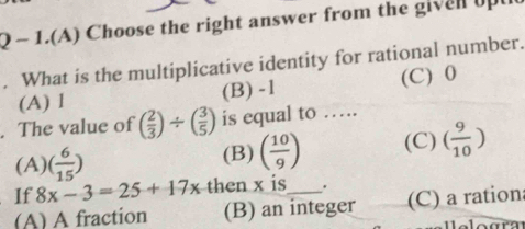 1.(A) Choose the right answer from the gi n u
. What is the multiplicative identity for rational number.
(A) l (B) -1 (C) 0. The value of ( 2/3 )/ ( 3/5 ) is equal to …….
(A) ( 6/15 ) (B) ( 10/9 ) (C) ( 9/10 )
If 8x-3=25+17x then x is .
(A) A fraction (B) an integer (C) a rationa