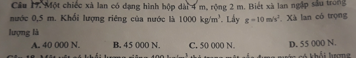 Một chiếc xà lan có dạng hình hộp dài 4 m, rộng 2 m. Biết xà lan ngập sâu trong
nước 0,5 m. Khối lượng riêng của nước là 1000kg/m^3. Lấy g=10m/s^2. Xà lan có trọng
lượng là
A. 40 000 N. B. 45 000 N. C. 50 000 N.
D. 55 000 N.
3 s có khối lượng