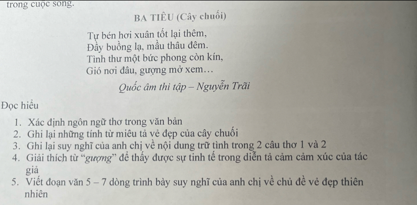 trong cuộc song. 
BA TIÊU (Cây chuối) 
Tự bén hơi xuân tốt lại thêm, 
Đầy buồng lạ, mầu thâu đêm. 
Tình thư một bức phong còn kín, 
Gió nơi đâu, gượng mở xem... 
Quốc âm thi tập - Nguyễn Trãi 
Đọc hiểu 
1. Xác định ngôn ngữ thơ trong văn bản 
2. Ghi lại những tính từ miêu tả vẻ đẹp của cây chuối 
3. Ghi lại suy nghĩ của anh chị về nội dung trữ tình trong 2 câu thơ 1 và 2
4. Giải thích từ “gượng” để thấy được sự tinh tế trong diễn tả cảm cảm xúc của tác 
giả 
5. Viết đoạn văn 5 - 7 dòng trình bày suy nghĩ của anh chị về chủ đề vẻ đẹp thiên 
nhiên