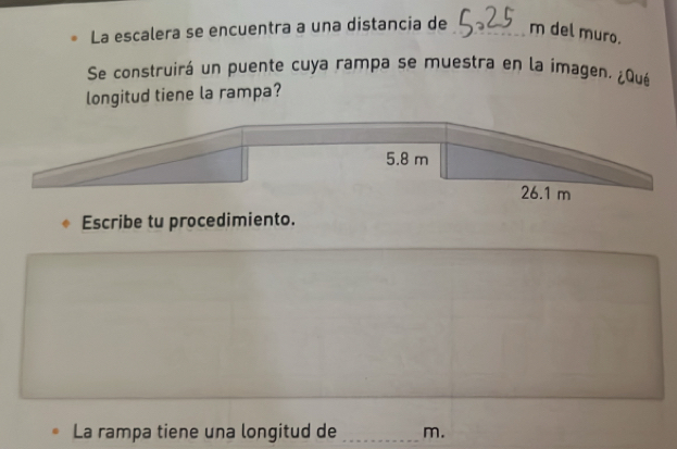 La escalera se encuentra a una distancia de m del muro.
Se construirá un puente cuya rampa se muestra en la imagen. ¿Qué
longitud tiene la rampa?
5.8 m
26.1 m
Escribe tu procedimiento.
La rampa tiene una longitud de _ m.