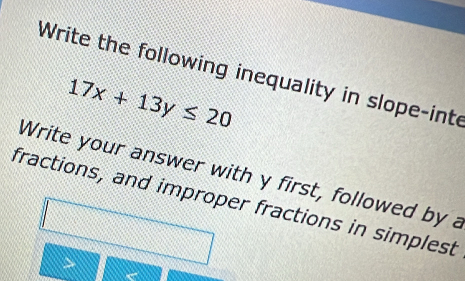 Write the following inequality in slope-inte
17x+13y≤ 20
Write your answer with y first, followed by a 
fractions, and improper fractions in simplest 
>