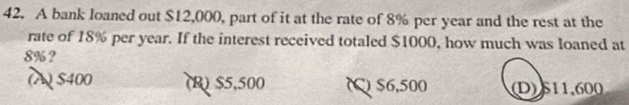 A bank loaned out $12,000, part of it at the rate of 8% per year and the rest at the
rate of 18% per year. If the interest received totaled $1000, how much was loaned at
8%?
(A) $400 (R) $5,500 () $6,500 D) 511,600