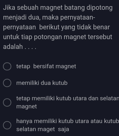 Jika sebuah magnet batang dipotong
menjadi dua, maka pernyataan-
pernyataan berikut yang tidak benar
untuk tiap potongan magnet tersebut
adalah . . . .
tetap bersifat magnet
memiliki dua kutub
tetap memiliki kutub utara dan selatar
magnet
hanya memiliki kutub utara atau kutub
selatan maget saja