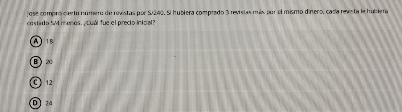 José compró cierto número de revistas por S/240. Si hubiera comprado 3 revistas más por el mismo dinero, cada revista le hubiera
costado S/4 menos. ¿Cuál fue el precio inicial?
A 18
B 20
C) 12
D 24