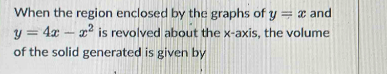 When the region enclosed by the graphs of y=x and
y=4x-x^2 is revolved about the x-axis, the volume
of the solid generated is given by