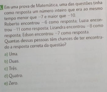 A Em uma prova de Matemática, uma das questões tinha
como resposta um número inteiro que era ao mesmo
tempo menor que −7 e maior que −10.
Roberto encontrou —6 como resposta; Luzia encon-
trou −11 como resposta; Lizandra encontrou −8 como
resposta; Edson encontrou −7 como resposta.
Quantas dessas pessoas têm chances de ter encontra-
do a resposta correta da questão?
a) Uma.
b) Duas.
c) Três.
d) Quatro.
e) Zero.