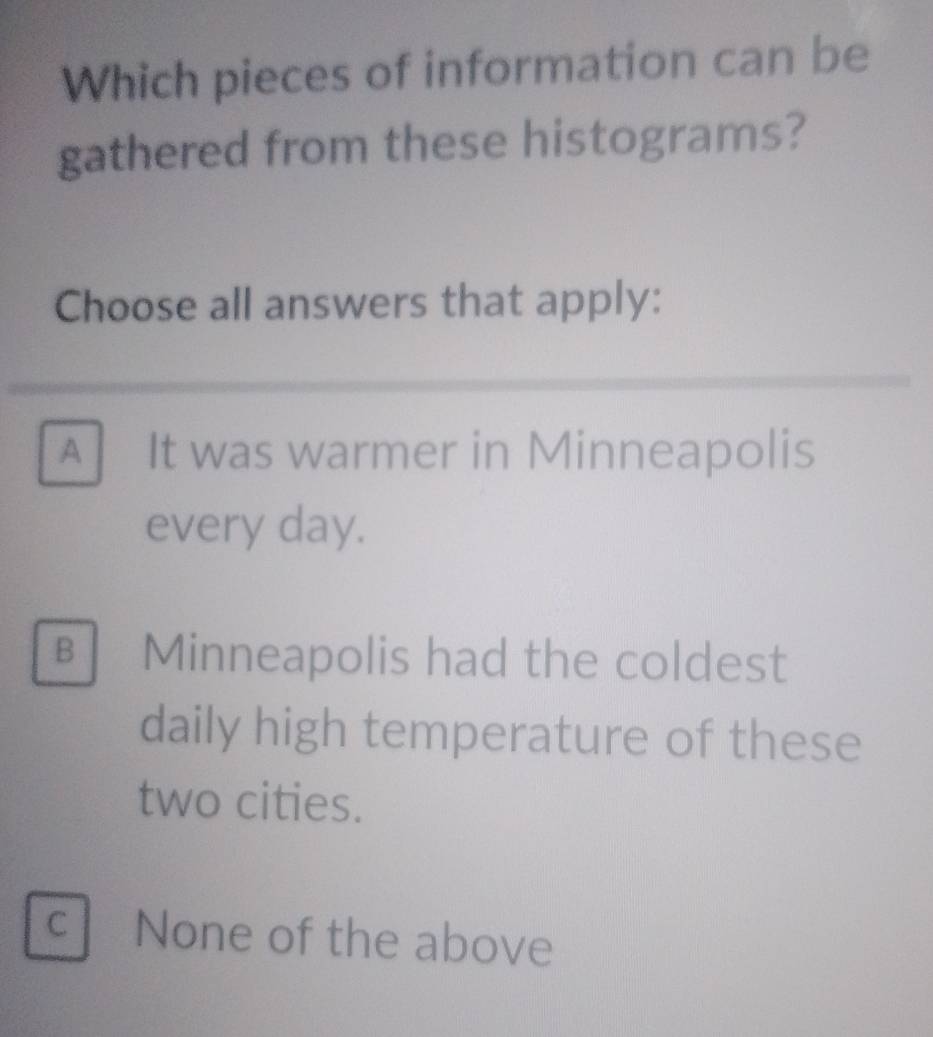 Which pieces of information can be
gathered from these histograms?
Choose all answers that apply:
A It was warmer in Minneapolis
every day.
B Minneapolis had the coldest
daily high temperature of these
two cities.
c None of the above