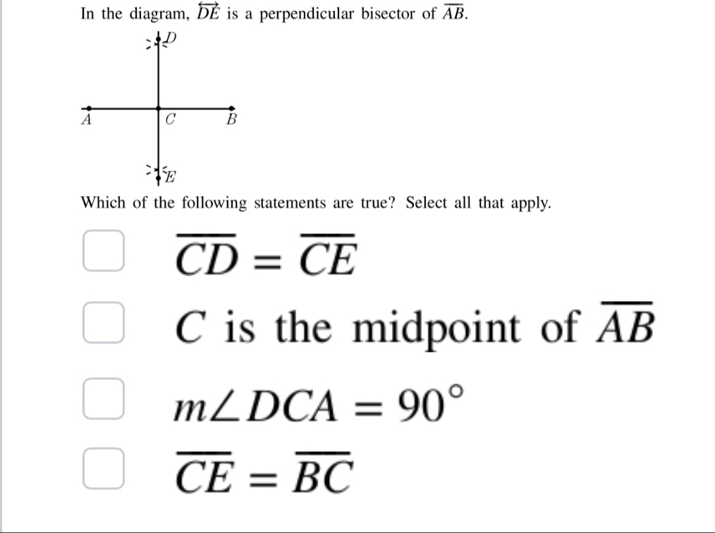 In the diagram, overleftrightarrow DE is a perpendicular bisector of overline AB. 
Which of the following statements are true? Select all that apply.
overline CD=overline CE
C is the midpoint of overline AB
m∠ DCA=90°
overline CE=overline BC