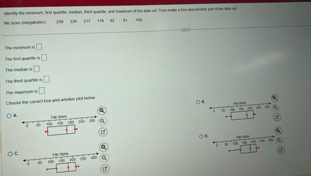 ldentify the minimum, first quartile, median, third quartile, and maximum of the data set. Then make a box-and-whisker plot of the data set
file sizes (megabytes): 209 226 217 179 82 91 158
The minimum is □ .
The first quartile is □
The median is □
The third quartile is □
The maximum is □
Choose the correct box-and-whisker plot below.
B
Q 
A
B
a
Q
D.a
Q
C