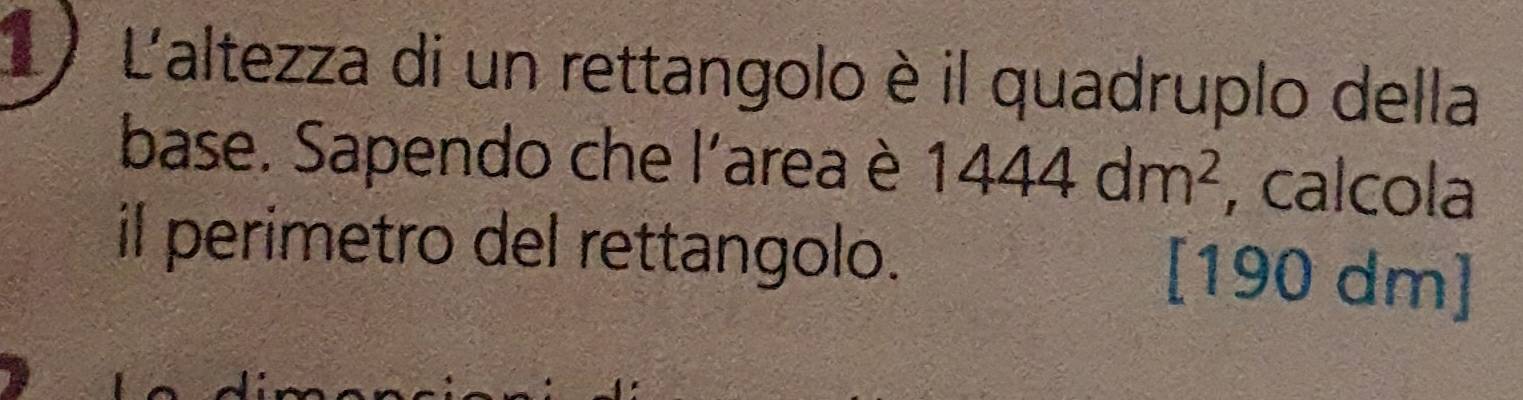 L'altezza di un rettangolo è il quadruplo della 
base. Sapendo che l'area è 1444dm^2 , calcola 
il perimetro del rettangolo. [ 190 dm ]