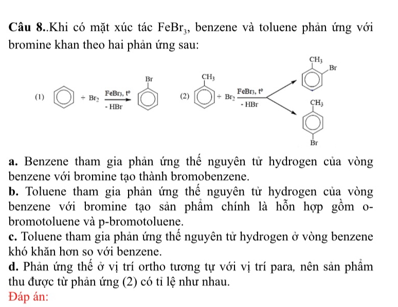 Câu 8..Khi có mặt xúc tác FeBr_3 , benzene và toluene phản ứng với
bromine khan theo hai phản ứng sau:
CH_3
Br
(1)  enclosecircle1+Br_2, frac FeBr_1P· HBr enclosecircle1 (2) beginarrayr CH_3 □ endarray +beginarrayr F_2 +HBrbeginarrayr FeBr,4^+ endarray □ 
CH_3
Br
a. Benzene tham gia phản ứng thế nguyên tử hydrogen của vòng
benzene với bromine tạo thành bromobenzene.
b. Toluene tham gia phản ứng thế nguyên tử hydrogen của vòng
benzene với bromine tạo sản phầm chính là hỗn hợp gồm o-
bromotoluene và p-bromotoluene.
c. Toluene tham gia phản ứng thế nguyên tử hydrogen ở vòng benzene
khó khăn hơn so với benzene.
d. Phản ứng thể ở vị trí ortho tương tự với vị trí para, nên sản phầm
thu được từ phản ứng (2) có tỉ lệ như nhau.
Đáp án: