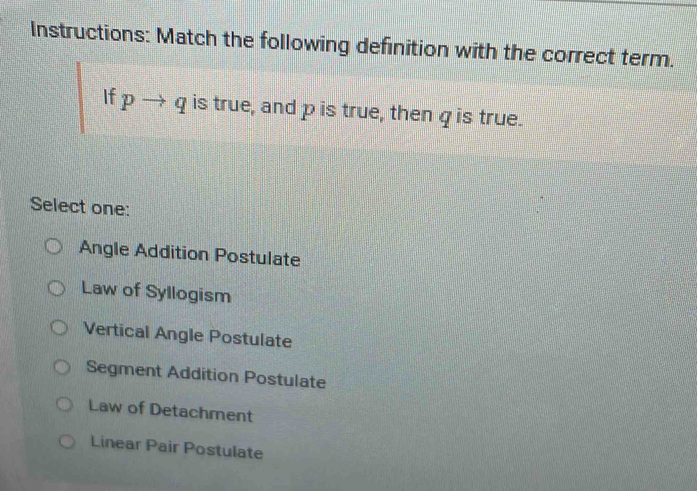 Instructions: Match the following definition with the correct term.
If pto q is true, and p is true, then qis true.
Select one:
Angle Addition Postulate
Law of Syllogism
Vertical Angle Postulate
Segment Addition Postulate
Law of Detachment
Linear Pair Postulate