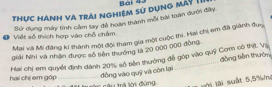 Thực HÀNH VÀ trải NGhiệm sử DụnG MAy ''' 
Sử dụng máy tính cầm tay để hoàn thành mỗi bài toán dưới đây. 
D Viết số thích hợp vào chỗ chấm. 
Mai và Mi đăng kí thành một đội tham gia một cuộc thi. Hai chị em đã giành đượ 
giải Nhì và nhận được số tiền thưởng là 20 000 000 đồng. 
đồng tiền thưởng 
Hai chị em quyết định dành 20% số tiền thưởng để góp vào quỹ Cơm có thịt. Vậy 
hai chị em góp_ 
đồng vào quỹ và còn lại 
c ớ c câu trả lời đúng. 
lới lãi suất 5, 5% /nà