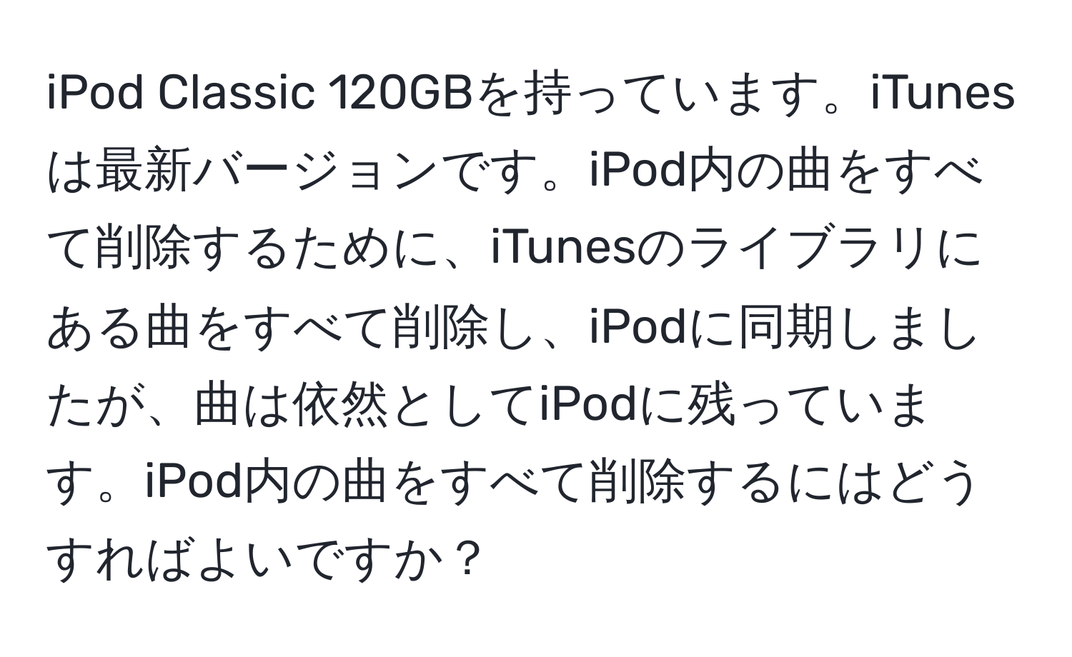 iPod Classic 120GBを持っています。iTunesは最新バージョンです。iPod内の曲をすべて削除するために、iTunesのライブラリにある曲をすべて削除し、iPodに同期しましたが、曲は依然としてiPodに残っています。iPod内の曲をすべて削除するにはどうすればよいですか？