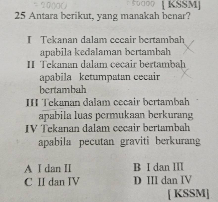 [ KSSM]
25 Antara berikut, yang manakah benar?
I Tekanan dalam cecair bertambah
apabila kedalaman bertambah
II Tekanan dalam cecair bertambah
apabila ketumpatan cecair
bertambah
III Tekanan dalam cecair bertambah
apabila luas permukaan berkurang
IV Tekanan dalam cecair bertambah
apabila pecutan graviti berkurang
A I dan II B I dan III
C II dan IV D III dan IV
[ KSSM]