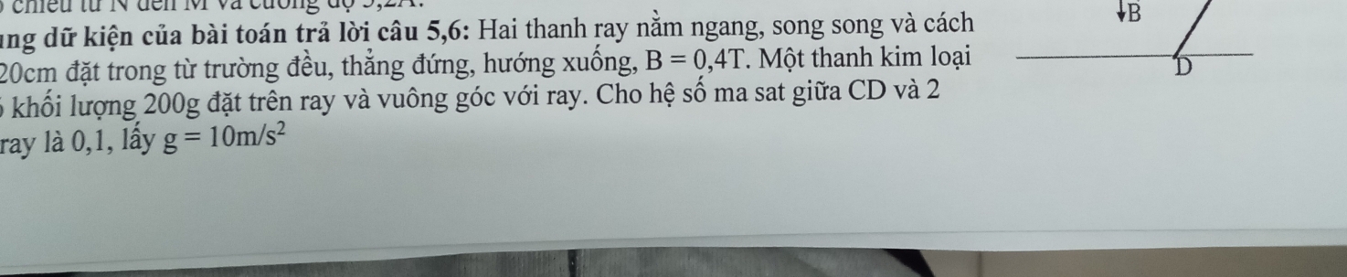 cheu từ  N  đen M và  cường  đ ộ
ung dữ kiện của bài toán trả lời câu 5,6: Hai thanh ray nằm ngang, song song và cách
20cm đặt trong từ trường đều, thẳng đứng, hướng xuống, B=0,4T T Một thanh kim loại
6 khối lượng 200g đặt trên ray và vuông góc với ray. Cho hệ số ma sat giữa CD và 2
ray là 0,1, lầy g=10m/s^2