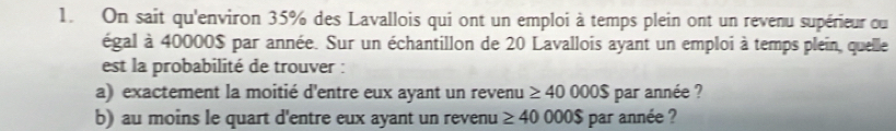 On sait qu'environ 35% des Lavallois qui ont un emploi à temps plein ont un revenu supérieur ou 
égal à 40000$ par année. Sur un échantillon de 20 Lavallois ayant un emploi à temps plein, quelle 
est la probabilité de trouver : 
a) exactement la moitié d'entre eux ayant un revenu ≥ 40000$ par année ? 
b) au moins le quart d'entre eux ayant un revenu ≥ 40 000$ par année ?