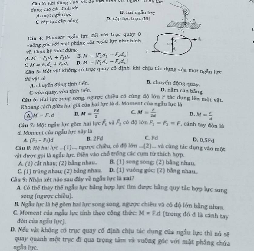 Khi dùng Tua-vit đề vận dình vịt, người tả đá tác
a
dụng vào các đinh vít
A. một ngẫu lực
B. hai ngẫu lực
C. cặp lực cân bằng D. cặp lực trực đối
vector F_2
overline F_1
Câu 4: Moment ngẫu lực đối với trục quay O
vuông góc với mặt phẳng của ngẫu lực như hình
overline F_1
0
vẽ. Chọn hệ thức đúng.
A. M=F_1d_1+F_2d_2 B. M=|F_1d_1-F_2d_2| overline F_2 d
C M=F_1d_2+F_2d_1 D. M=|F_1d_2-F_2d_1|
Câu 5: Một vật không có trục quay cổ định, khi chịu tác dụng của một ngẫu lực
thì vật sẽ
A. chuyển động tịnh tiến. B. chuyển động quay.
C. vừa quay, vừa tịnh tiến. D. nằm cân bằng.
Câu 6: Hai lực song song, ngược chiều có cùng độ lớn F tác dụng lên một vật.
Khoảng cách giữa hai giá của hai lực là d. Moment của ngẫu lực là
A. M=F.d B. M= Fd/2  C. M= F/2d 
D. M= F/d 
Câu 7: Một ngẫu lực gồm hai lực vector F_1 và overline F_2 có độ lớn F_1=F_2=F , cánh tay đòn là
d. Moment của ngẫu lực này là
A. (F_1-F_2)d B. 2Fd C. Fd
D. 0,5Fd
Câu 8: Hệ hai lực ...(1)..., ngược chiều, có độ lớn ...(2)... và cùng tác dụng vào một
vật được gọi là ngẫu lực. Điền vào chỗ trống các cụm từ thích hợp.
A. (1) cắt nhau; (2) bằng nhau.. B. (1) song song; (2) bằng nhau.
C. (1) trùng nhau; (2) bằng nhau. D. (1) vuông góc; (2) bằng nhau..
Câu 9: Nhận xét nào sau đây về ngẫu lực là sai?
A. Có thể thay thế ngẫu lực bằng hợp lực tìm được bằng quy tắc hợp lực song
song (ngược chiều).
B. Ngẫu lực là hệ gồm hai lực song song, ngược chiều và có độ lớn bằng nhau.
C. Moment của ngẫu lực tính theo công thức: M=F.d (trong đó d là cánh tay
đòn của ngẫu lực).
D. Nếu vật không có trục quay cố định chịu tác dụng của ngẫu lực thì nó sẽ
quay quanh một trục đi qua trọng tâm và vuông góc với mặt phẳng chứa
ngẫu lực.