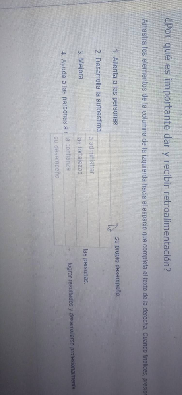 ¿Por qué es importante dar y recibir retroalimentación? 
Arrastra los elementos de la columna de la izquierda hacia el espacio que completa el texto de la derecha. Cuando finalices, presio 
1. Alienta a las personas su propio desempeño. 
2. Desarrolla la autoestima 
a administrar 
las personas. 
3. Mejora las fortalezas 
4. Ayuda a las personas a₁ la confianza lograr resultados y desarrollarse profesionalmente 
su desempeño