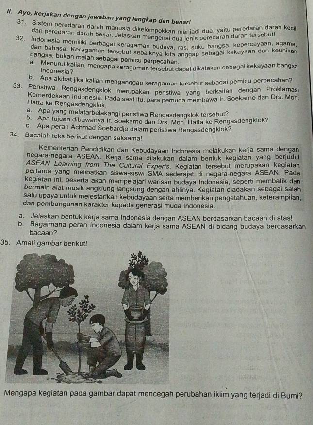 Ayo, kerjakan dengan jawaban yang lengkap dan benar!
31. Sistem peredaran darah manusia dikelompokkan meniadi dua, yaitu peredaran darah kecil
dan peredaran darah besar. Jelaskan mengenai dua jenis peredaran darah tersebut!
32. Indonesia memiliki berbagai keragaman budaya, ras, suku bangsa, kepercayaan, agama,
dan bahasa. Keragaman tersebut sebaiknya kita anggap sebagai kekayaan dan keunikan
bangsa, bukan malah sebagai pemicu perpecahan.
a. Menurut kalian, mengapa keragaman tersebut dapat dikatakan sebagai kekayaan bangsa
Indonesia?
b. Apa akibat jika kalian menganggap keragaman tersebut sebagai pemicu perpecahan?
33. Peristiwa Rengasdengklok merupakan peristiwa yang berkaitan dengan Proklamasi
Kemerdekaan Indonesia. Pada saat itu, para pemuda membawa Ir. Soekarno dan Drs. Moh.
Hatta ke Rengasdengklok.
a. Apa yang melatarbelakangi peristiwa Rengasdengklok tersebut?
b. Apa tujuan dibawanya Ir. Soekarno dan Drs. Moh. Hatta ke Rengasdengklok?
c. Apa peran Achmad Soebardjo dalam peristiwa Rengasdengklok?
34. Bacalah teks berikut dengan saksama!
Kementerian Pendidikan dan Kebudayaan Indonesia melakukan kerja sama dengan
negara-negara ASEAN. Kerja sama dilakukan dalam bentuk kegiatan yang berjudul
ASEAN Learning from The Cultural Experts. Kegiatan tersebut merupakan kegiatan
pertama yang melibatkan siswa-siswi SMA sederajat di negara-negara ASEAN. Pada
kegiatan ini, peserta akan mempelajari warisan budaya Indonesia, seperti membatik dan
bermain alat musik angklung langsung dengan ahlinya. Kegiatan diadakan sebagai salah
satu upaya untuk melestarikan kebudayaan serta memberikan pengetahuan, keterampilan,
dan pembangunan karakter kepada generasi muda Indonesia.
a. Jelaskan bentuk kerja sama Indonesia dengan ASEAN berdasarkan bacaan di atas!
b. Bagaimana peran Indonesia dalam kerja sama ASEAN di bidang budaya berdasarkan
bacaan?
35. Amati gambar berikut!
Mengapa kegiatan pada gambar dapat mencegah perubahan iklim yang terjadi di Bumi?