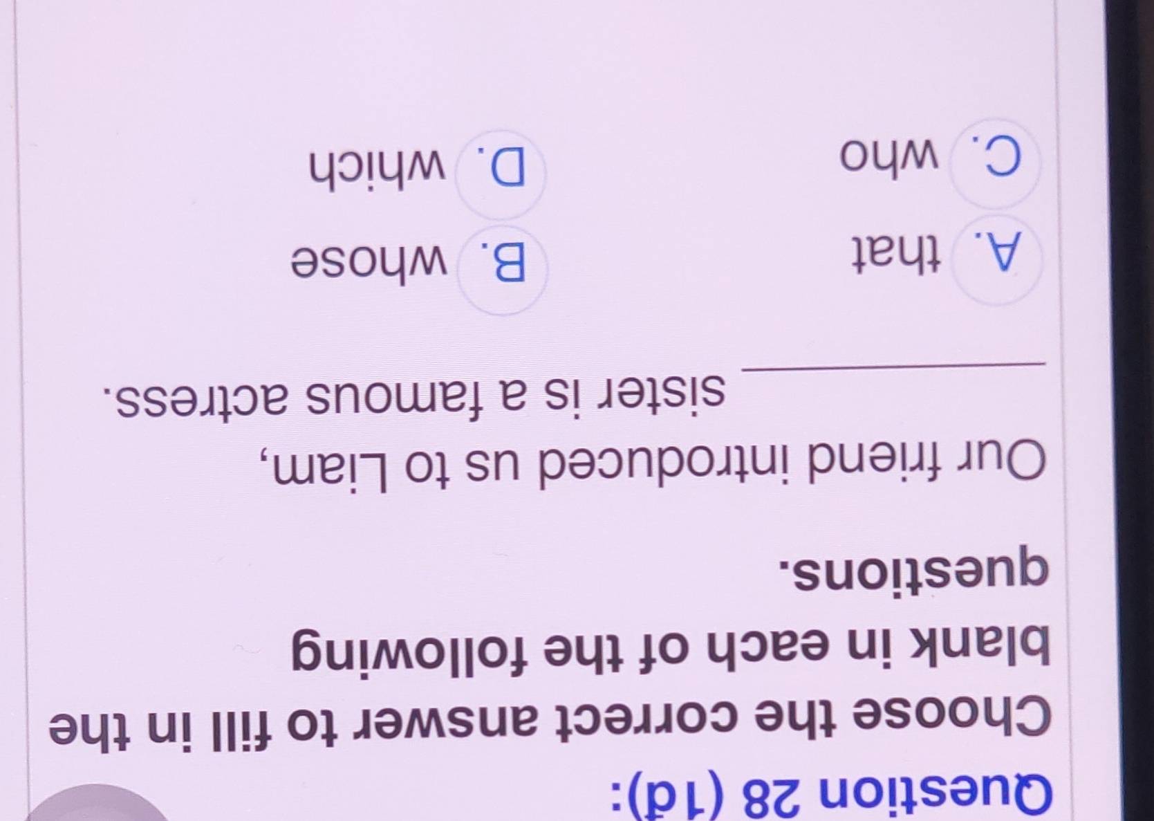 (1đ):
Choose the correct answer to fill in the
blank in each of the following
questions.
Our friend introduced us to Liam,
_
sister is a famous actress.
A. that B. whose
C. who D. which