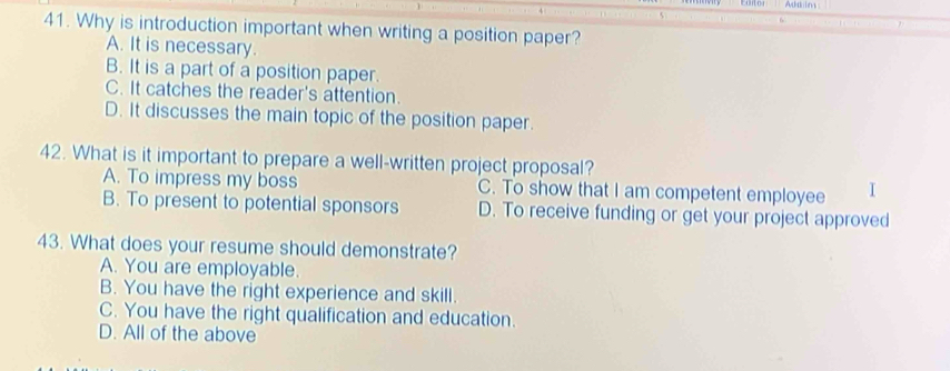 Adaim
41. Why is introduction important when writing a position paper?
A. It is necessary.
B. It is a part of a position paper.
C. It catches the reader's attention.
D. It discusses the main topic of the position paper.
42. What is it important to prepare a well-written project proposal?
A. To impress my boss C. To show that I am competent employee I
B. To present to potential sponsors D. To receive funding or get your project approved
43. What does your resume should demonstrate?
A. You are employable.
B. You have the right experience and skill.
C. You have the right qualification and education.
D. All of the above