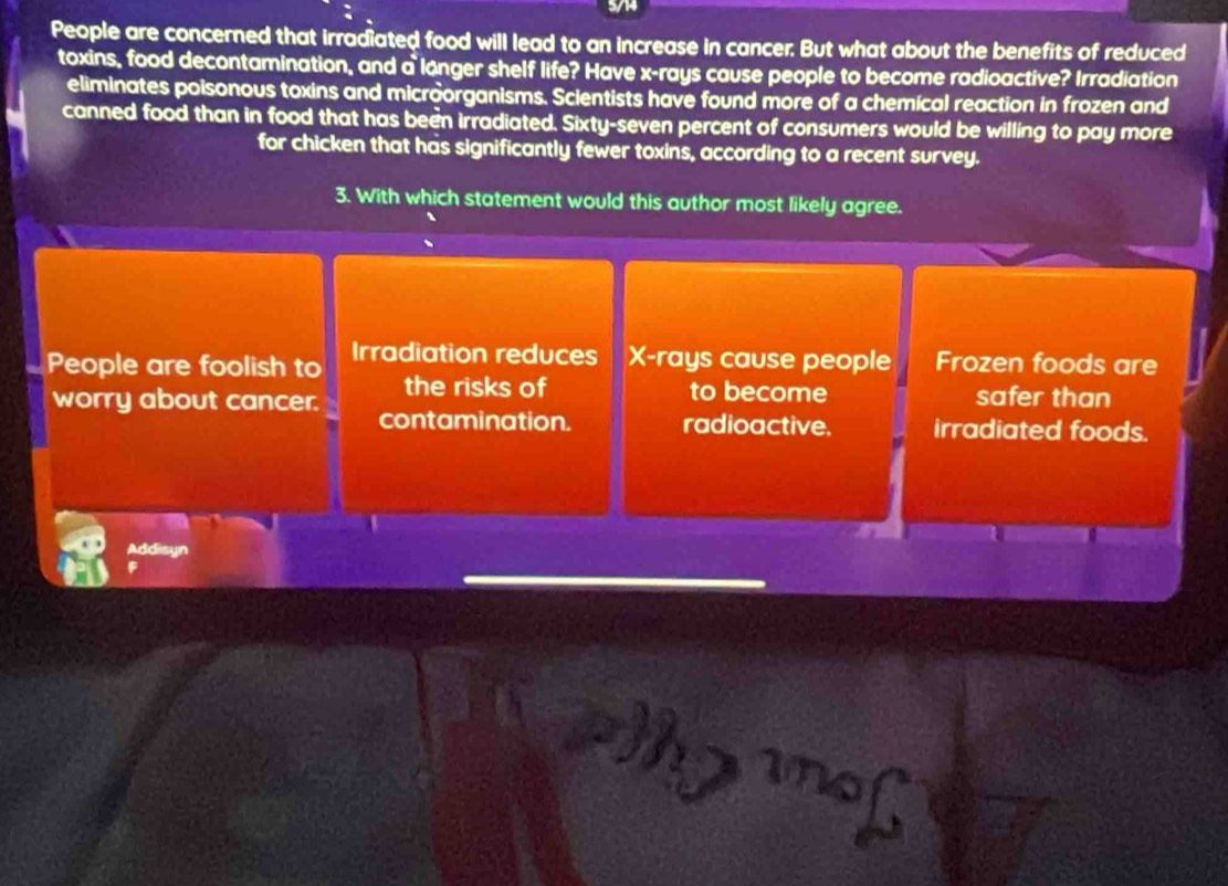 eople are co m hat irradiated 
to an increa: cer. But what about the benefits of reduced 
toxins, food decontaminatio e? e x -rays cause people to become radioactive? Irradiation 
rshelf 
éliminates poisonous toxin microorganisms. Scientists have found more of a chemical reaction in fr a no 
canned food than in food that has been irradiated seve percent of consumers e wil ling to pay more 
tw er toxins, accord ing to r t survey.
54 hich stat 
a th o r 
gree 
ter 
~ 
ore 
re 
th e ris 
of 
ecome 
icer safer th on 
ion radioa 
e 
ea roods