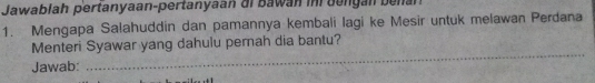 Jawablah pertanyaan-pertanyaan di Bawan in bengán bena 
1. Mengapa Salahuddin dan pamannya kembali lagi ke Mesir untuk melawan Perdana 
_ 
Menteri Syawar yang dahulu pernah dia bantu? 
Jawab: