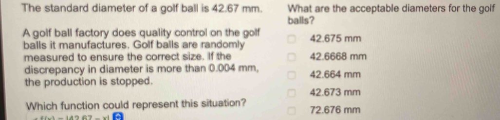 The standard diameter of a golf ball is 42.67 mm. What are the acceptable diameters for the golf
balls?
A golf ball factory does quality control on the golf
balls it manufactures. Golf balls are randomly 42.675 mm
measured to ensure the correct size. If the 42.6668 mm
discrepancy in diameter is more than 0.004 mm,
42.664 mm
the production is stopped.
42.673 mm
Which function could represent this situation?
72.676 mm
f(x)=|4267-x|