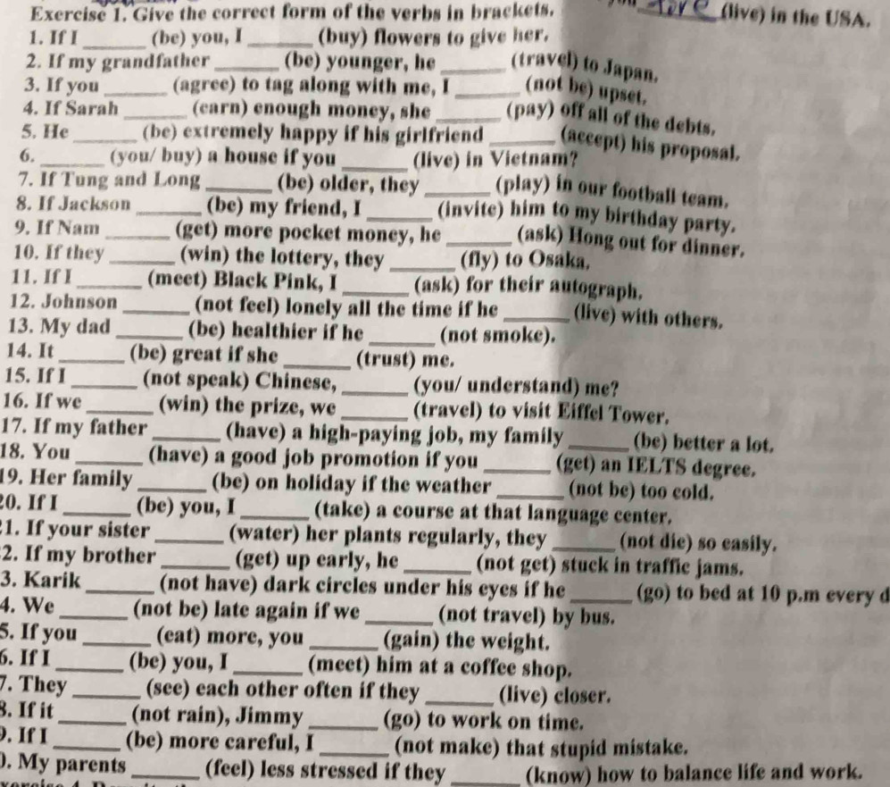 Give the correct form of the verbs in brackets. _(live) in the USA.
1. If I _(be) you, I _(buy) flowers to give her.
2. If my grandfather _(be) younger, he_ (travel) to Japan.
3. If you _(agree) to tag along with me, I_ (not be) upset.
4. If Sarah _(carn) enough money, she _(pay) off all of the debts.
5. He_ (be) extremely happy if his girlfriend _(accept) his proposal.
6. _(you/ buy) a house if you _(live) in Vietnam?
7. If Tung and Long _(be) older, they _(play) in our football team.
8. If Jackson _(be) my friend, I _(invite) him to my birthday party.
9. If Nam _(get) more pocket money, he _(ask) Hong out for dinner.
10. If they_ (win) the lottery, they _(fly) to Osaka,
11. If I _(meet) Black Pink, I _(ask) for their autograph.
12. Johnson_ (not feel) lonely all the time if he _(live) with others.
13. My dad _(be) healthier if he _(not smoke).
14. It _(be) great if she _(trust) me.
15. If I_ (not speak) Chinese, _(you/ understand) me?
16. If we _(win) the prize, we _(travel) to visit Eiffel Tower.
17. If my father _(have) a high-paying job, my family _(be) better a lot.
18. You_ (have) a good job promotion if you _(get) an IELTS degree.
19. Her family _(be) on holiday if the weather _(not be) too cold.
20. If I _(be) you, I _(take) a course at that language center.
1. If your sister _(water) her plants regularly, they _(not die) so easily.
2. If my brother _(get) up early, he _(not get) stuck in traffic jams.
3. Karik _(not have) dark circles under his eyes if he_ (go) to bed at 10 p.m every d
4. We_ (not be) late again if we _(not travel) by bus.
5. If you _(eat) more, you _(gain) the weight.
6. If I_ (be) you, I_ (meet) him at a coffee shop.
7. They _(see) each other often if they _(live) closer.
8. If it_ (not rain), Jimmy _(go) to work on time.
9. If I _(be) more careful, I _(not make) that stupid mistake.
. My parents _(feel) less stressed if they _(know) how to balance life and work.