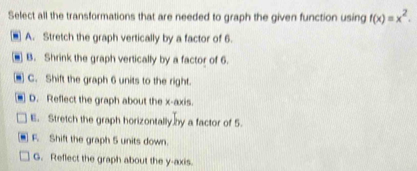 Select all the transformations that are needed to graph the given function using f(x)=x^2.
A. Stretch the graph vertically by a factor of 6.
B. Shrink the graph vertically by a factor of 6.
C. Shift the graph 6 units to the right.
D. Reflect the graph about the x-axis.
E. Stretch the graph horizontally by a factor of 5.
F. Shift the graph 5 units down.
G. Reflect the graph about the y-axis.